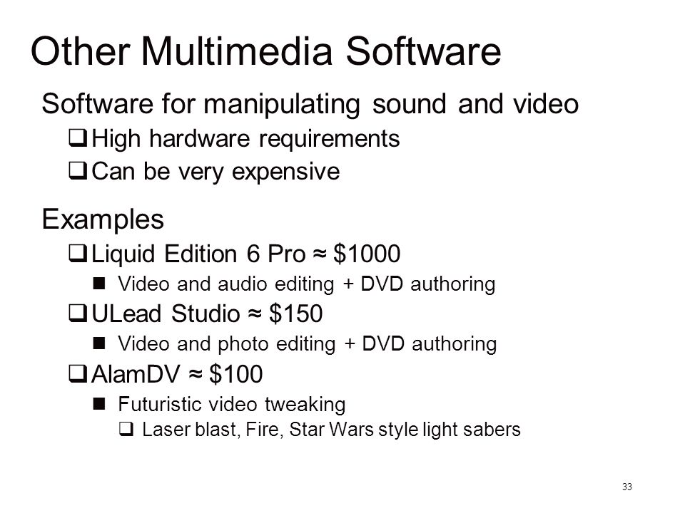 33 Other Multimedia Software Software for manipulating sound and video  High hardware requirements  Can be very expensive Examples  Liquid Edition 6 Pro ≈ $1000 Video and audio editing + DVD authoring  ULead Studio ≈ $150 Video and photo editing + DVD authoring  AlamDV ≈ $100 Futuristic video tweaking  Laser blast, Fire, Star Wars style light sabers