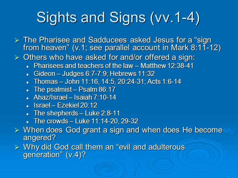 Sights and Signs (vv.1-4)  The Pharisee and Sadducees asked Jesus for a sign from heaven (v.1; see parallel account in Mark 8:11-12)  Others who have asked for and/or offered a sign: Pharisees and teachers of the law – Matthew 12:38-41 Pharisees and teachers of the law – Matthew 12:38-41 Gideon – Judges 6:7-7:9; Hebrews 11:32 Gideon – Judges 6:7-7:9; Hebrews 11:32 Thomas – John 11:16, 14:5, 20:24-31; Acts 1:6-14 Thomas – John 11:16, 14:5, 20:24-31; Acts 1:6-14 The psalmist – Psalm 86:17 The psalmist – Psalm 86:17 Ahaz/Israel – Isaiah 7:10-14 Ahaz/Israel – Isaiah 7:10-14 Israel – Ezekiel 20:12 Israel – Ezekiel 20:12 The shepherds – Luke 2:8-11 The shepherds – Luke 2:8-11 The crowds – Luke 11:14-20, The crowds – Luke 11:14-20,  When does God grant a sign and when does He become angered.