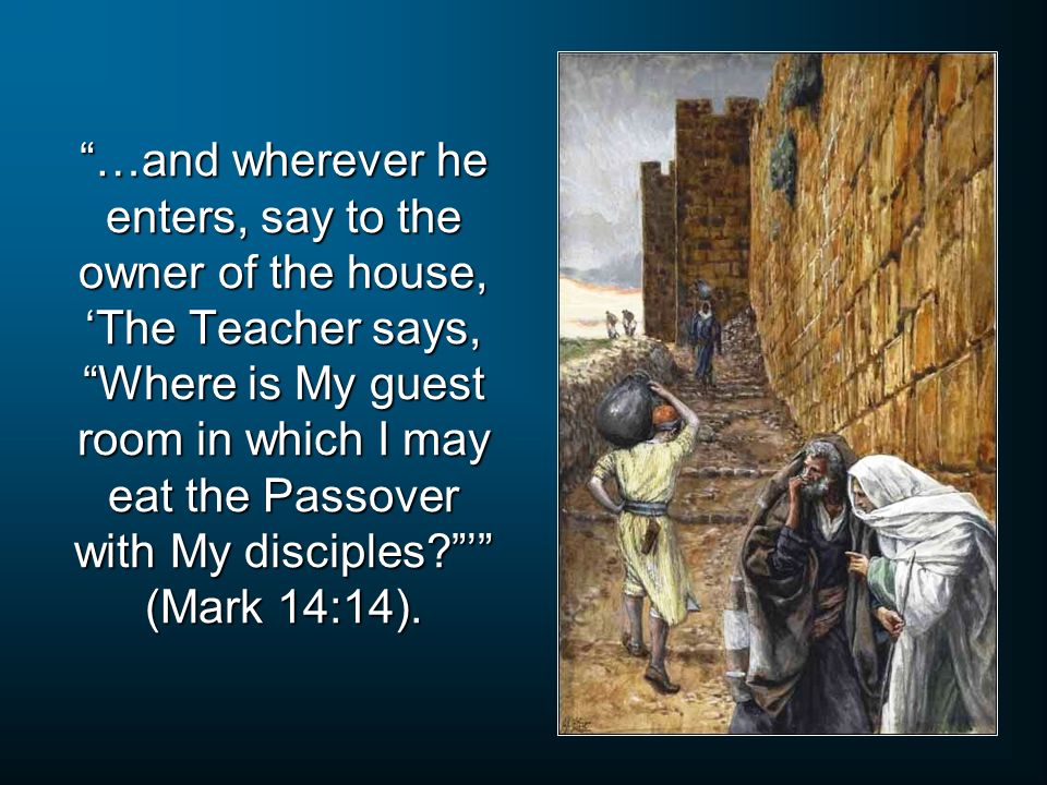 …and wherever he enters, say to the owner of the house, ‘The Teacher says, Where is My guest room in which I may eat the Passover with My disciples ’ (Mark 14:14).