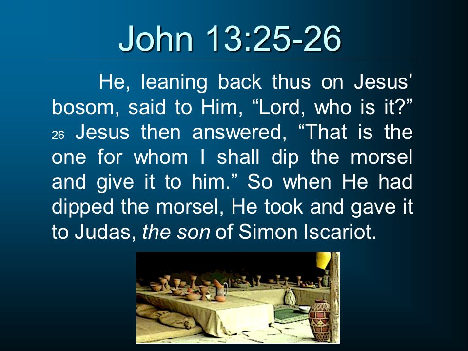 John 13:25-26 He, leaning back thus on Jesus’ bosom, said to Him, Lord, who is it 26 Jesus then answered, That is the one for whom I shall dip the morsel and give it to him. So when He had dipped the morsel, He took and gave it to Judas, the son of Simon Iscariot.