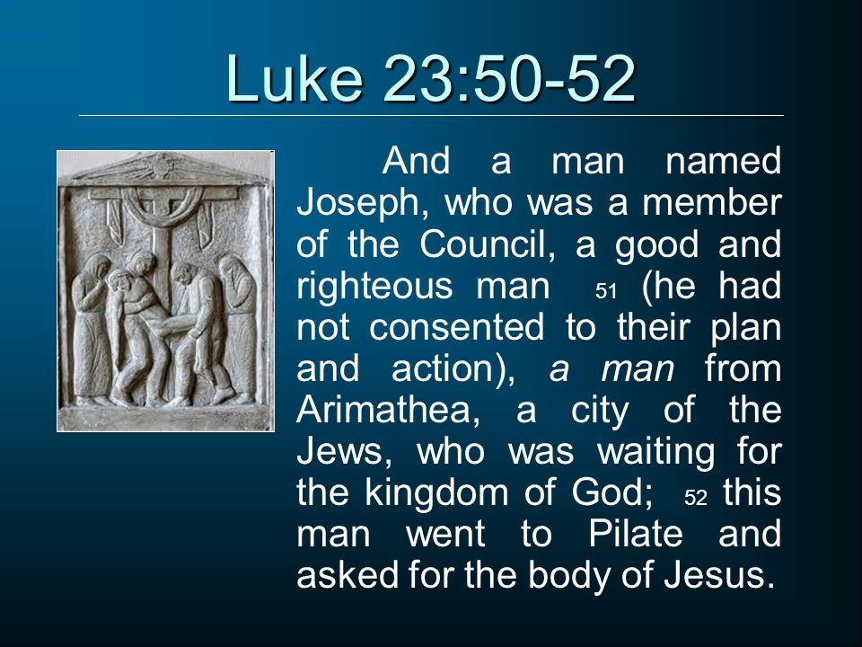 Luke 23:50-52 And a man named Joseph, who was a member of the Council, a good and righteous man 51 (he had not consented to their plan and action), a man from Arimathea, a city of the Jews, who was waiting for the kingdom of God; 52 this man went to Pilate and asked for the body of Jesus.