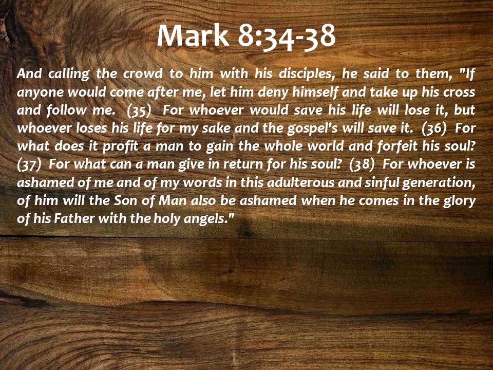 Mark 8:34-38 And calling the crowd to him with his disciples, he said to them, If anyone would come after me, let him deny himself and take up his cross and follow me.