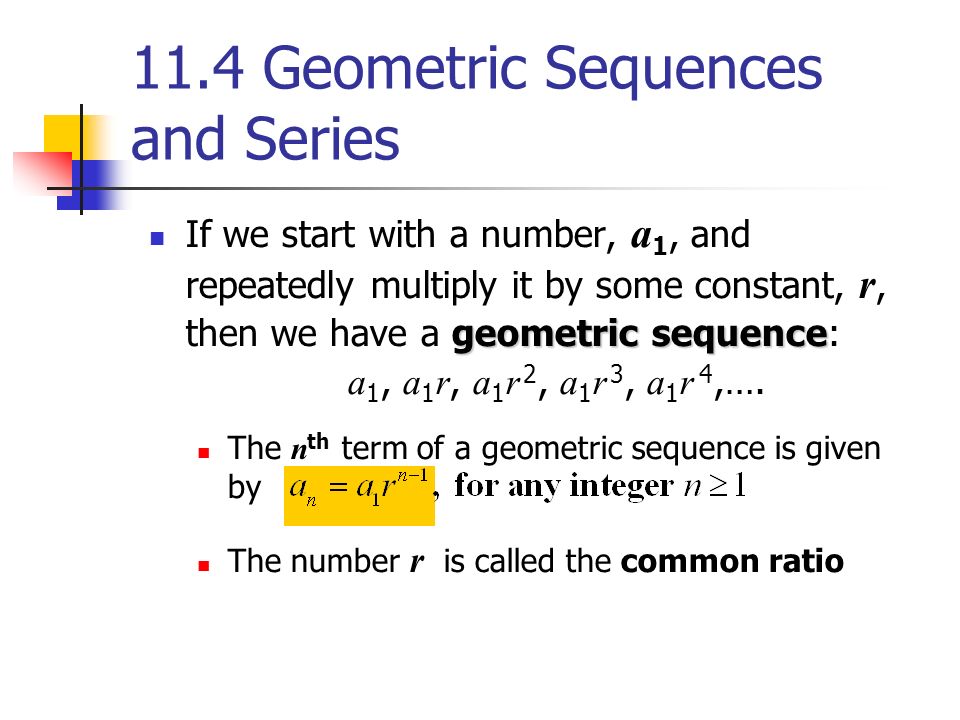 11.4 Geometric Sequences and Series geometric sequence If we start with a number, a 1, and repeatedly multiply it by some constant, r, then we have a geometric sequence: a 1, a 1 r, a 1 r 2, a 1 r 3, a 1 r 4,….