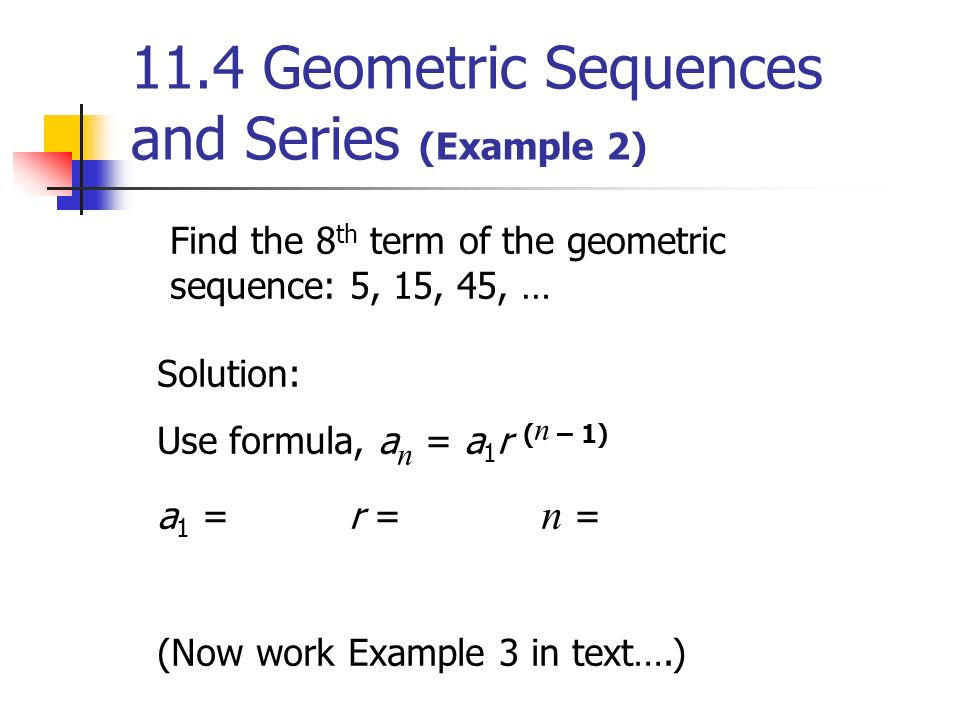 11.4 Geometric Sequences and Series (Example 2) Find the 8 th term of the geometric sequence: 5, 15, 45, … Solution: Use formula, a n = a 1 r ( n – 1) a 1 = r = n = (Now work Example 3 in text….)