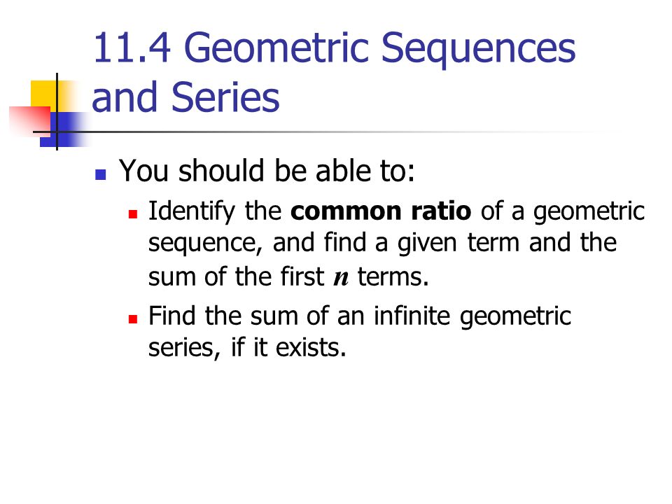 11.4 Geometric Sequences and Series You should be able to: Identify the common ratio of a geometric sequence, and find a given term and the sum of the first n terms.