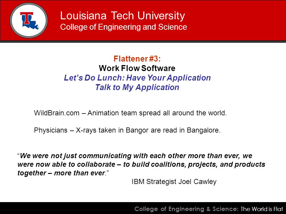College of Engineering & Science: The World is Flat Louisiana Tech University College of Engineering and Science Flattener #3: Work Flow Software Let’s Do Lunch: Have Your Application Talk to My Application WildBrain.com – Animation team spread all around the world.