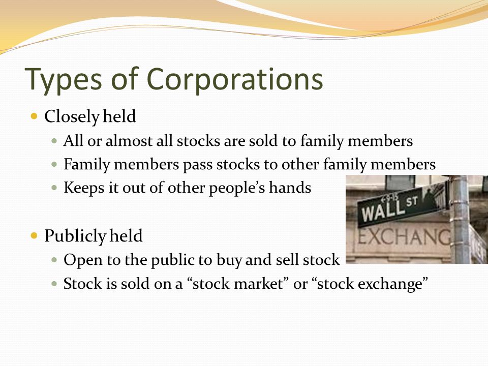 Types of Corporations Closely held All or almost all stocks are sold to family members Family members pass stocks to other family members Keeps it out of other people’s hands Publicly held Open to the public to buy and sell stock Stock is sold on a stock market or stock exchange