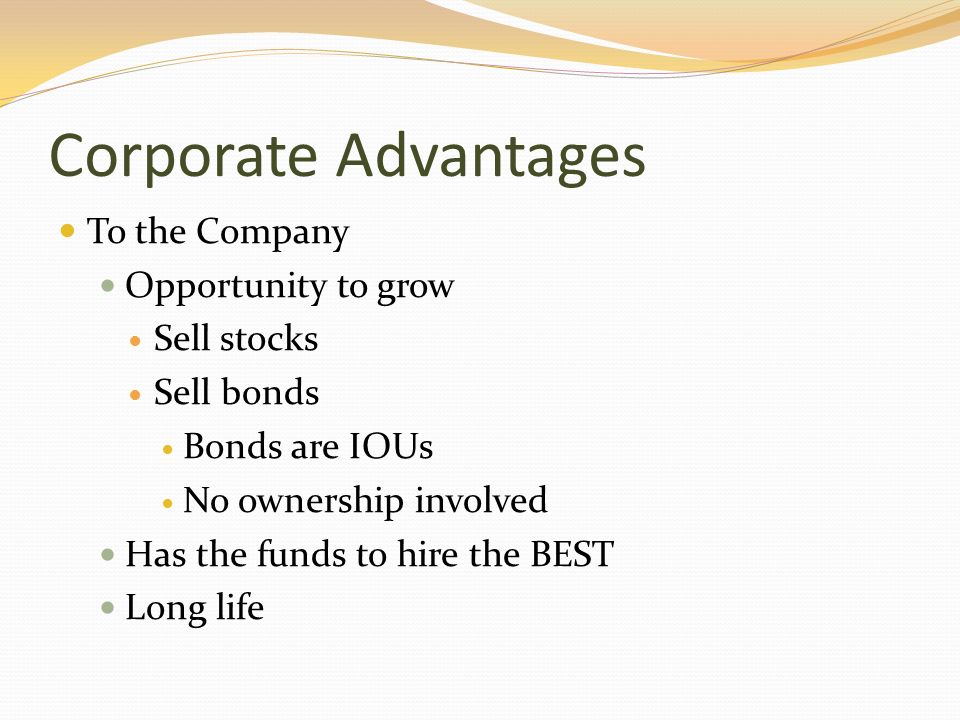 Corporate Advantages To the Company Opportunity to grow Sell stocks Sell bonds Bonds are IOUs No ownership involved Has the funds to hire the BEST Long life