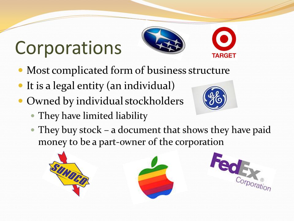 Corporations Most complicated form of business structure It is a legal entity (an individual) Owned by individual stockholders They have limited liability They buy stock – a document that shows they have paid money to be a part-owner of the corporation