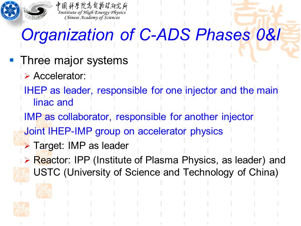 Organization of C-ADS Phases 0&I  Three major systems  Accelerator: IHEP as leader, responsible for one injector and the main linac and IMP as collaborator, responsible for another injector Joint IHEP-IMP group on accelerator physics  Target: IMP as leader  Reactor: IPP (Institute of Plasma Physics, as leader) and USTC (University of Science and Technology of China)