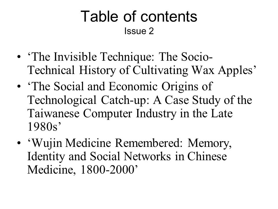 Table of contents Issue 2 ‘The Invisible Technique: The Socio- Technical History of Cultivating Wax Apples’ ‘The Social and Economic Origins of Technological Catch-up: A Case Study of the Taiwanese Computer Industry in the Late 1980s’ ‘Wujin Medicine Remembered: Memory, Identity and Social Networks in Chinese Medicine, ’
