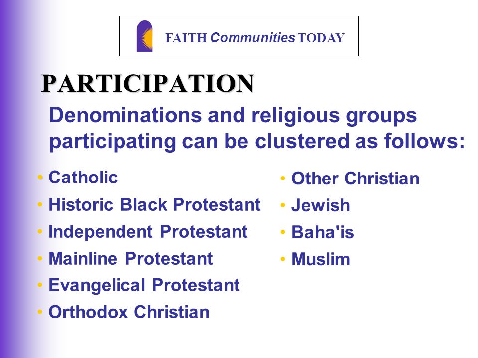 FAITH Communities TODAY PARTICIPATION Denominations and religious groups participating can be clustered as follows: Catholic Historic Black Protestant Independent Protestant Mainline Protestant Evangelical Protestant Orthodox Christian Other Christian Jewish Baha is Muslim