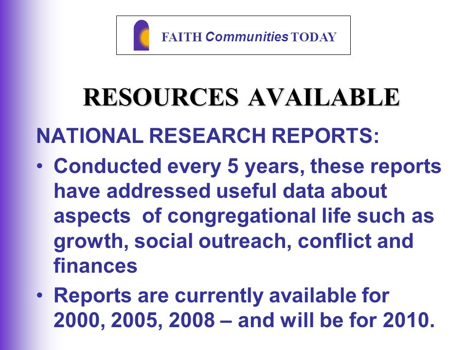 FAITH Communities TODAY RESOURCES AVAILABLE NATIONAL RESEARCH REPORTS: Conducted every 5 years, these reports have addressed useful data about aspects of congregational life such as growth, social outreach, conflict and finances Reports are currently available for 2000, 2005, 2008 – and will be for 2010.