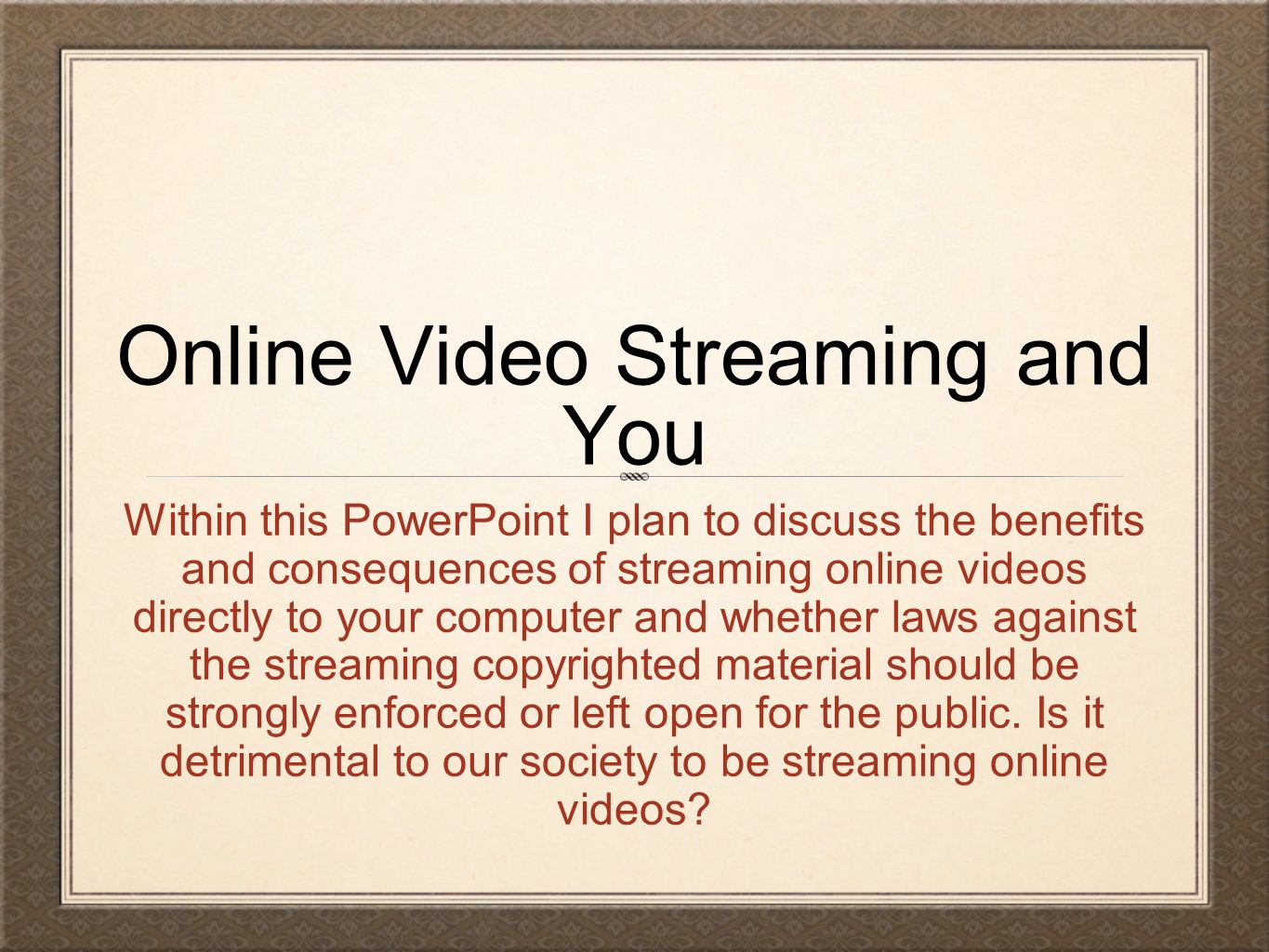 Online Video Streaming and You Within this PowerPoint I plan to discuss the benefits and consequences of streaming online videos directly to your computer and whether laws against the streaming copyrighted material should be strongly enforced or left open for the public.