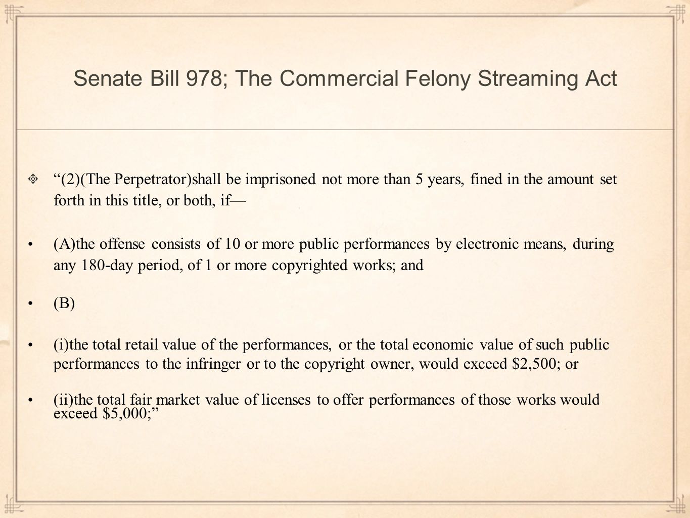 Senate Bill 978; The Commercial Felony Streaming Act (2)(The Perpetrator)shall be imprisoned not more than 5 years, fined in the amount set forth in this title, or both, if— (A)the offense consists of 10 or more public performances by electronic means, during any 180-day period, of 1 or more copyrighted works; and (B) (i)the total retail value of the performances, or the total economic value of such public performances to the infringer or to the copyright owner, would exceed $2,500; or (ii)the total fair market value of licenses to offer performances of those works would exceed $5,000;