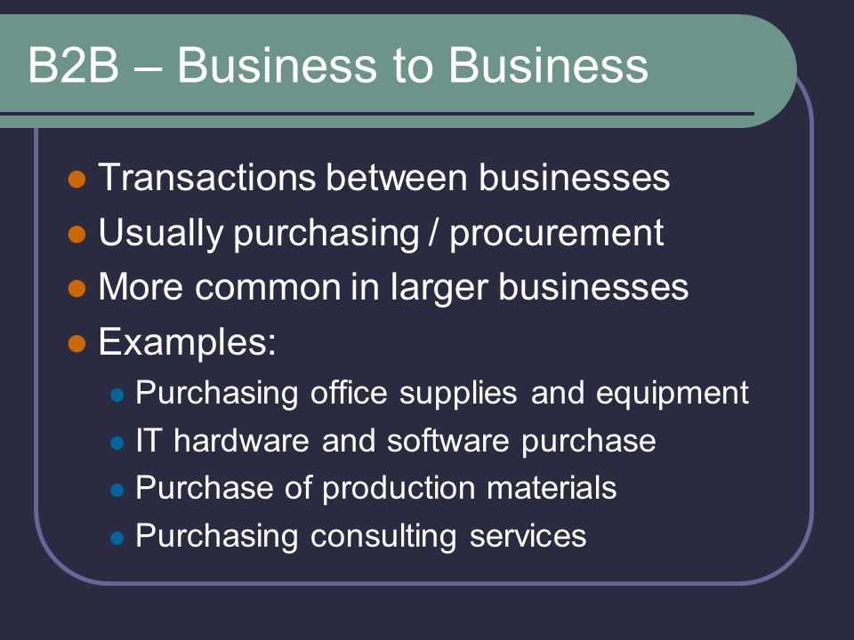 B2B – Business to Business Transactions between businesses Usually purchasing / procurement More common in larger businesses Examples: Purchasing office supplies and equipment IT hardware and software purchase Purchase of production materials Purchasing consulting services