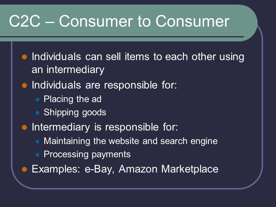C2C – Consumer to Consumer Individuals can sell items to each other using an intermediary Individuals are responsible for: Placing the ad Shipping goods Intermediary is responsible for: Maintaining the website and search engine Processing payments Examples: e-Bay, Amazon Marketplace
