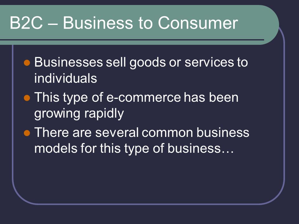 B2C – Business to Consumer Businesses sell goods or services to individuals This type of e-commerce has been growing rapidly There are several common business models for this type of business…