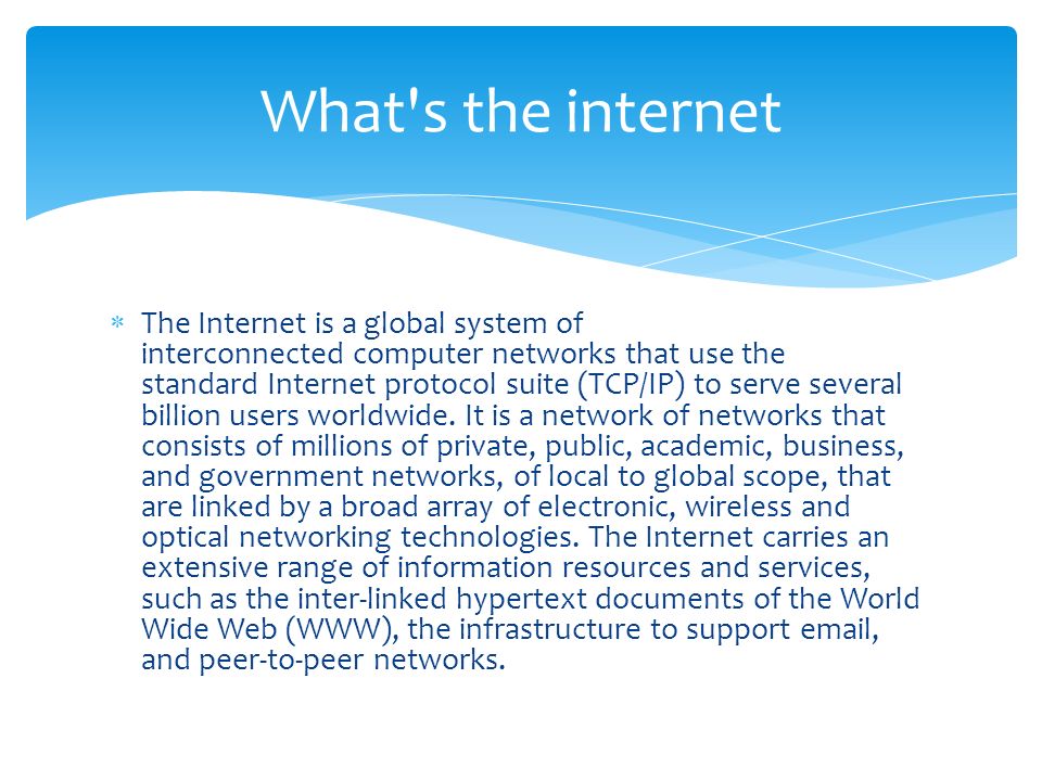  The Internet is a global system of interconnected computer networks that use the standard Internet protocol suite (TCP/IP) to serve several billion users worldwide.