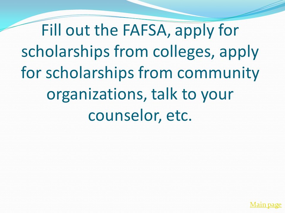 Fill out the FAFSA, apply for scholarships from colleges, apply for scholarships from community organizations, talk to your counselor, etc.