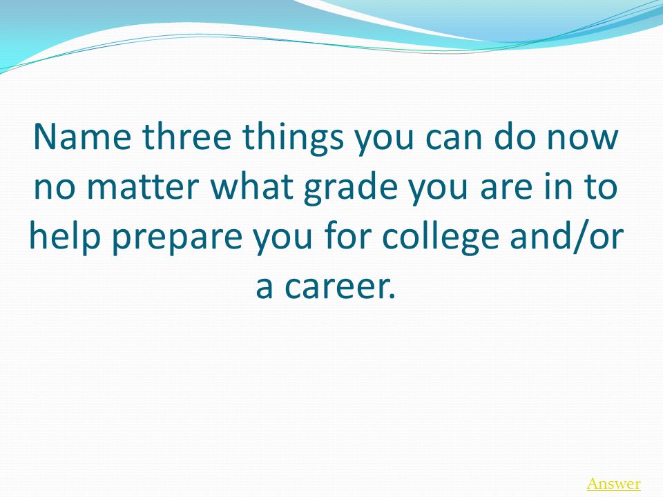 Name three things you can do now no matter what grade you are in to help prepare you for college and/or a career.