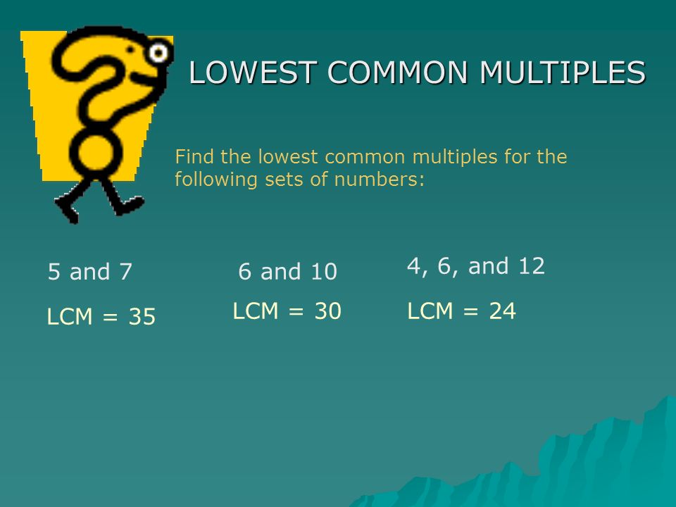 LOWEST COMMON MULTIPLES Find the lowest common multiples for the following sets of numbers: 5 and 7 6 and 10 4, 6, and 12 LCM = 35 LCM = 30LCM = 24
