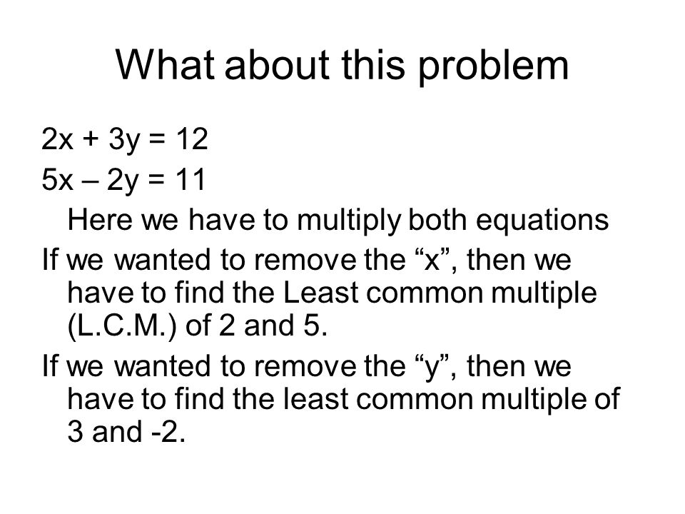 What about this problem 2x + 3y = 12 5x – 2y = 11 Here we have to multiply both equations If we wanted to remove the x , then we have to find the Least common multiple (L.C.M.) of 2 and 5.