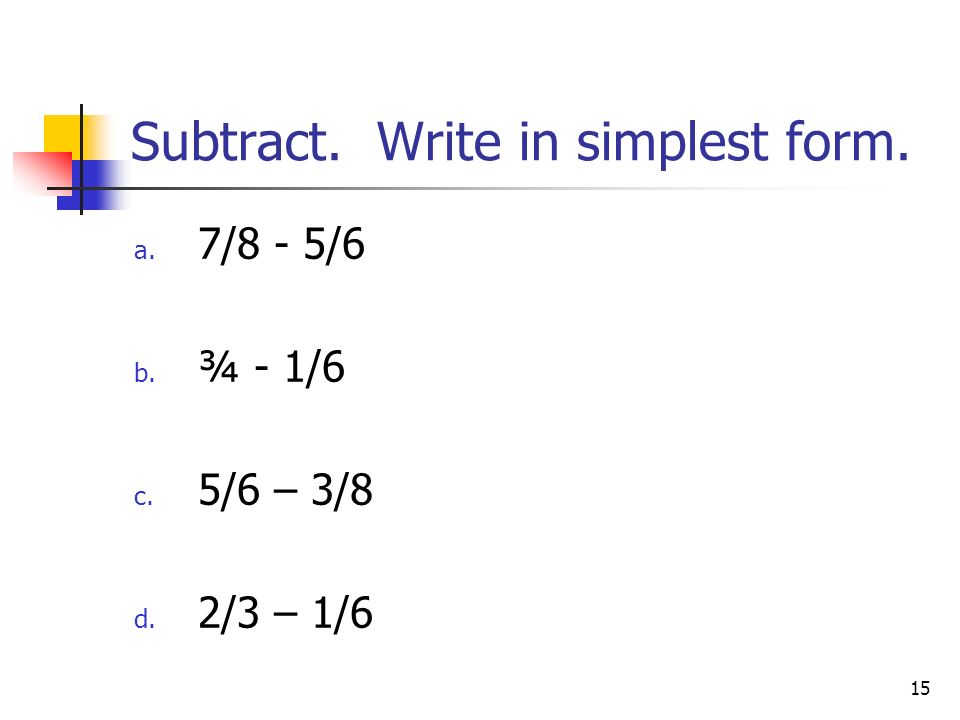 15 Subtract. Write in simplest form. a. 7/8 - 5/6 b. ¾ - 1/6 c. 5/6 – 3/8 d. 2/3 – 1/6