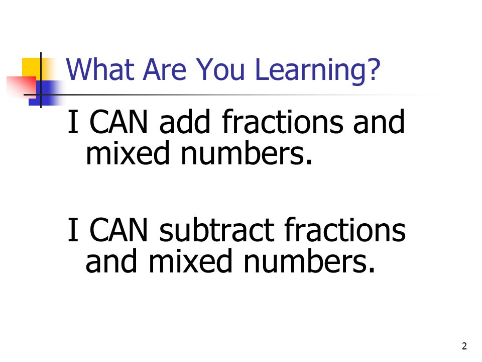 2 What Are You Learning. I CAN add fractions and mixed numbers.
