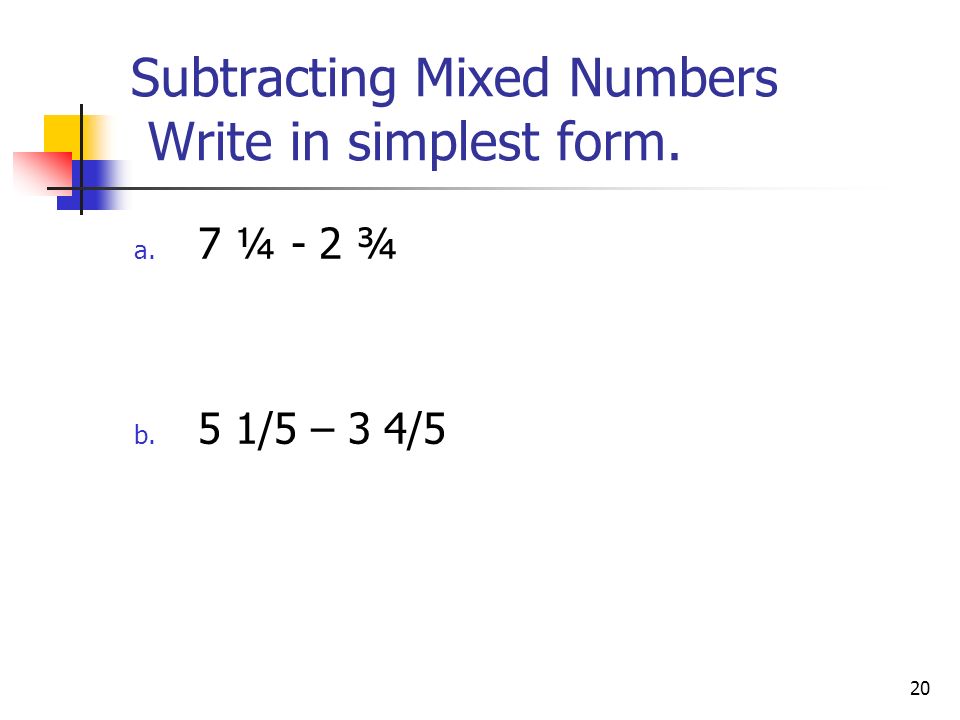 20 Subtracting Mixed Numbers Write in simplest form. a. 7 ¼ - 2 ¾ b. 5 1/5 – 3 4/5