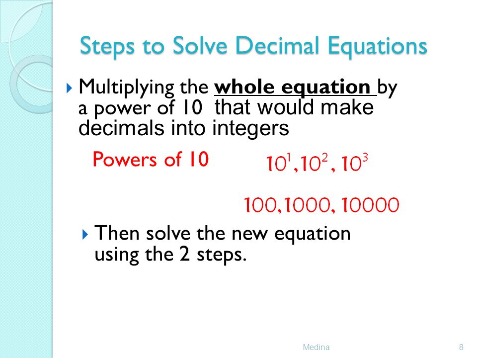 Steps to Solve Decimal Equations Medina8  Multiplying the whole equation by a power of 10 that would make decimals into integers Powers of 10  Then solve the new equation using the 2 steps.