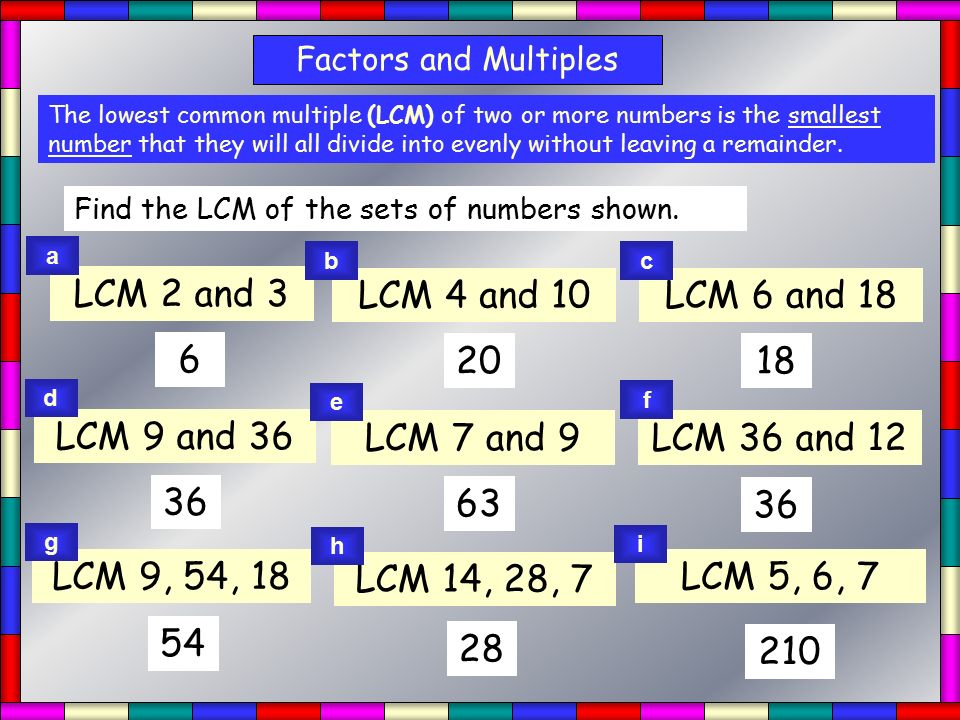 LCM Factors and Multiples The lowest common multiple (LCM) of two or more numbers is the smallest number that they will all divide into evenly without leaving a remainder.
