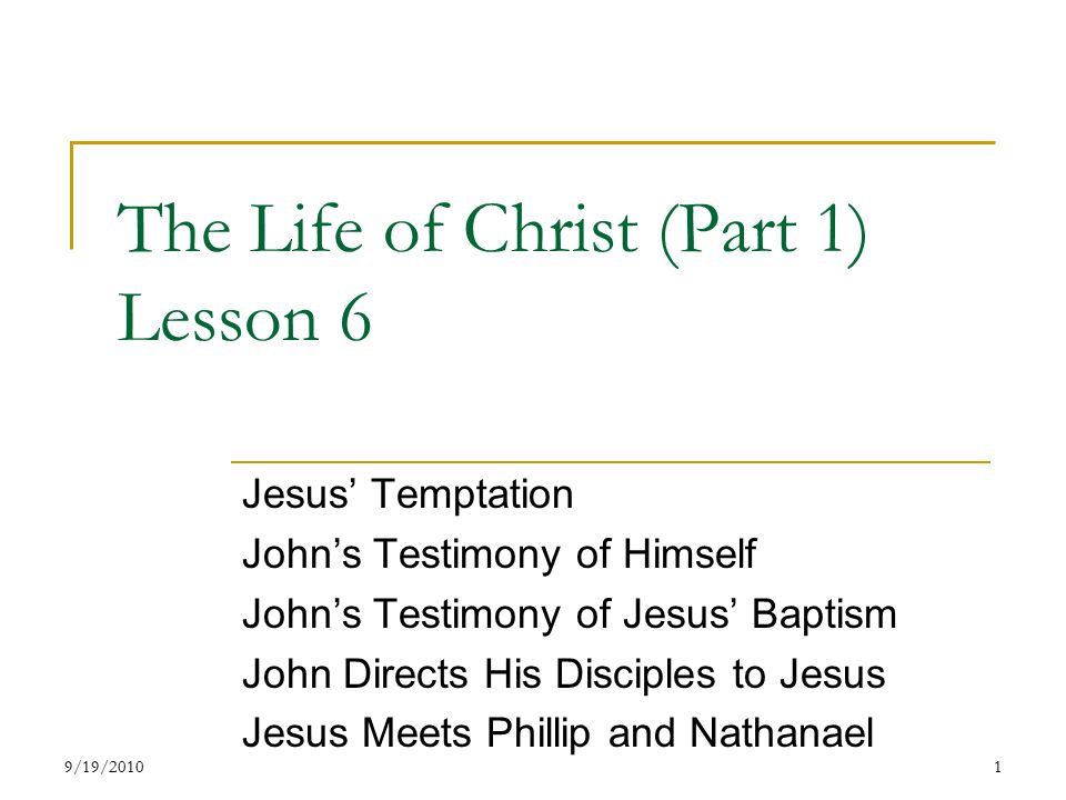 The Life of Christ (Part 1) Lesson 6 Jesus’ Temptation John’s Testimony of Himself John’s Testimony of Jesus’ Baptism John Directs His Disciples to Jesus Jesus Meets Phillip and Nathanael 19/19/2010
