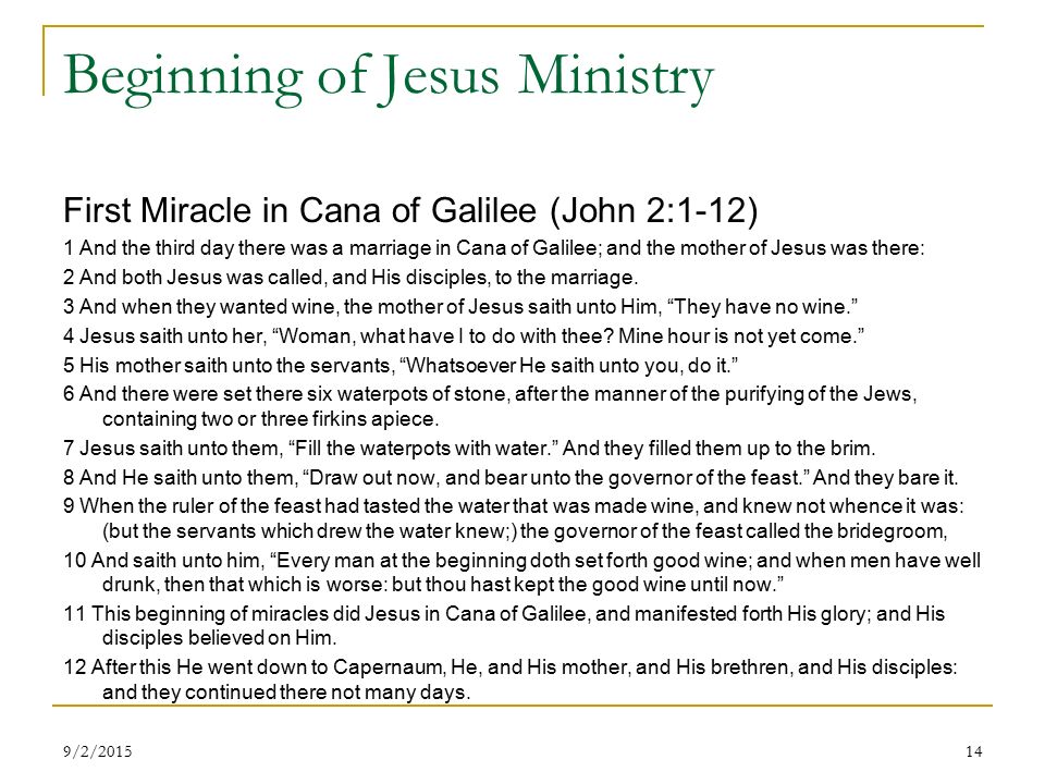 Beginning of Jesus Ministry First Miracle in Cana of Galilee (John 2:1-12) 1 And the third day there was a marriage in Cana of Galilee; and the mother of Jesus was there: 2 And both Jesus was called, and His disciples, to the marriage.