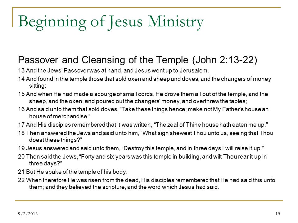 Beginning of Jesus Ministry Passover and Cleansing of the Temple (John 2:13-22) 13 And the Jews Passover was at hand, and Jesus went up to Jerusalem, 14 And found in the temple those that sold oxen and sheep and doves, and the changers of money sitting: 15 And when He had made a scourge of small cords, He drove them all out of the temple, and the sheep, and the oxen; and poured out the changers money, and overthrew the tables; 16 And said unto them that sold doves, Take these things hence; make not My Father s house an house of merchandise. 17 And His disciples remembered that it was written, The zeal of Thine house hath eaten me up. 18 Then answered the Jews and said unto him, What sign shewest Thou unto us, seeing that Thou doest these things 19 Jesus answered and said unto them, Destroy this temple, and in three days I will raise it up. 20 Then said the Jews, Forty and six years was this temple in building, and wilt Thou rear it up in three days 21 But He spake of the temple of his body.