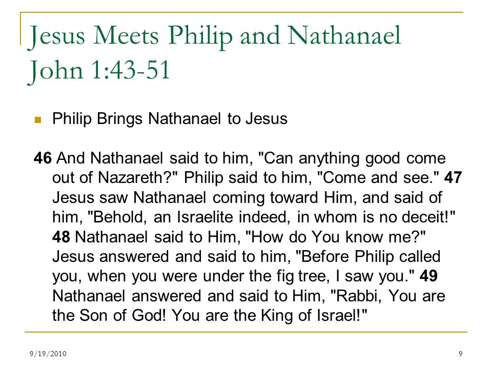 Jesus Meets Philip and Nathanael John 1:43-51 Philip Brings Nathanael to Jesus 46 And Nathanael said to him, Can anything good come out of Nazareth Philip said to him, Come and see. 47 Jesus saw Nathanael coming toward Him, and said of him, Behold, an Israelite indeed, in whom is no deceit! 48 Nathanael said to Him, How do You know me Jesus answered and said to him, Before Philip called you, when you were under the fig tree, I saw you. 49 Nathanael answered and said to Him, Rabbi, You are the Son of God.