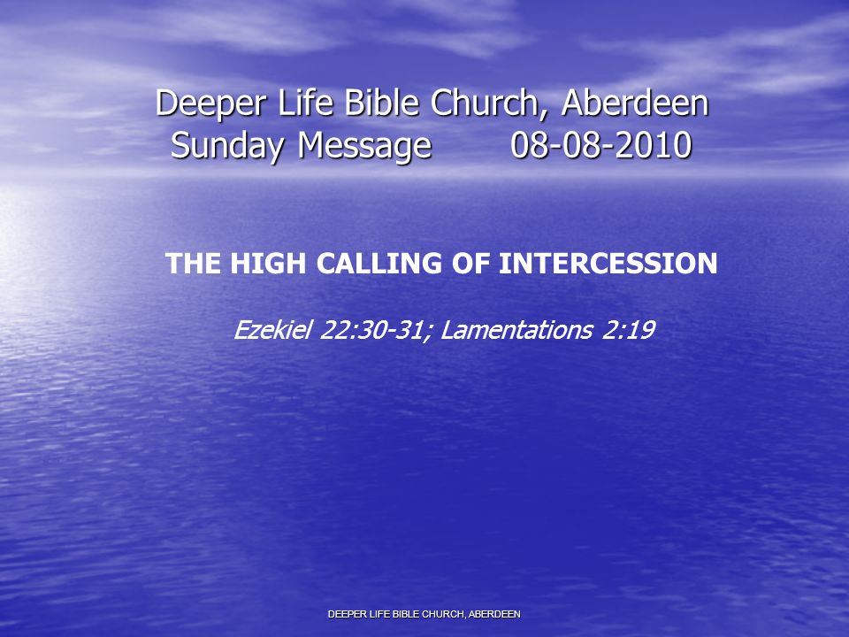 Deeper Life Bible Church, Aberdeen Sunday Message THE HIGH CALLING OF INTERCESSION Ezekiel 22:30-31; Lamentations 2:19 DEEPER LIFE BIBLE CHURCH, ABERDEEN