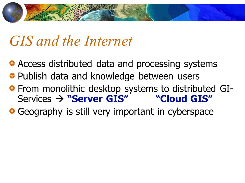 GIS and the Internet Access distributed data and processing systems Publish data and knowledge between users From monolithic desktop systems to distributed GI- Services Geography is still very important in cyberspace