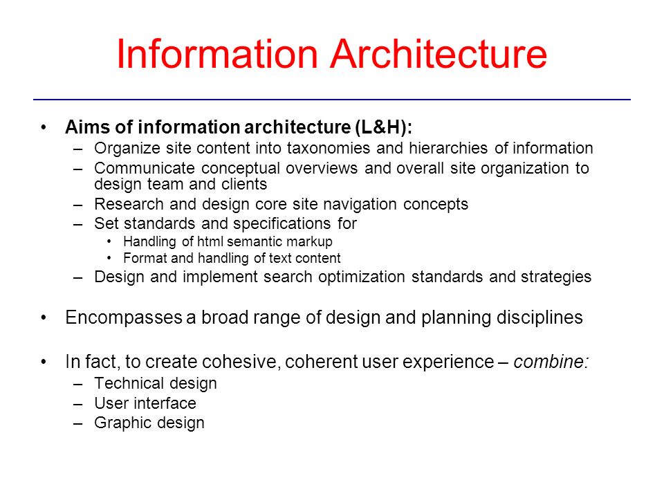 Information Architecture Aims of information architecture (L&H): –Organize site content into taxonomies and hierarchies of information –Communicate conceptual overviews and overall site organization to design team and clients –Research and design core site navigation concepts –Set standards and specifications for Handling of html semantic markup Format and handling of text content –Design and implement search optimization standards and strategies Encompasses a broad range of design and planning disciplines In fact, to create cohesive, coherent user experience – combine: –Technical design –User interface –Graphic design