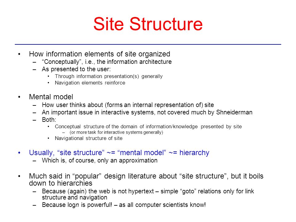 Site Structure How information elements of site organized – Conceptually , i.e., the information architecture –As presented to the user: Through information presentation(s) generally Navigation elements reinforce Mental model –How user thinks about (forms an internal representation of) site –An important issue in interactive systems, not covered much by Shneiderman –Both: Conceptual structure of the domain of information/knowledge presented by site –(or more task for interactive systems generally) Navigational structure of site Usually, site structure ~= mental model ~= hierarchy –Which is, of course, only an approximation Much said in popular design literature about site structure , but it boils down to hierarchies –Because (again) the web is not hypertext – simple goto relations only for link structure and navigation –Because logn is powerful.
