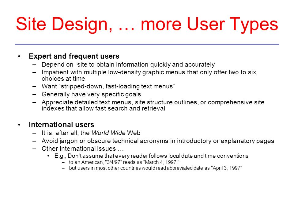 Site Design, … more User Types Expert and frequent users –Depend on site to obtain information quickly and accurately –Impatient with multiple low-density graphic menus that only offer two to six choices at time –Want stripped-down, fast-loading text menus –Generally have very specific goals –Appreciate detailed text menus, site structure outlines, or comprehensive site indexes that allow fast search and retrieval International users –It is, after all, the World Wide Web –Avoid jargon or obscure technical acronyms in introductory or explanatory pages –Other international issues … E.g., Don t assume that every reader follows local date and time conventions –to an American, 3/4/97 reads as March 4, 1997, –but users in most other countries would read abbreviated date as April 3, 1997