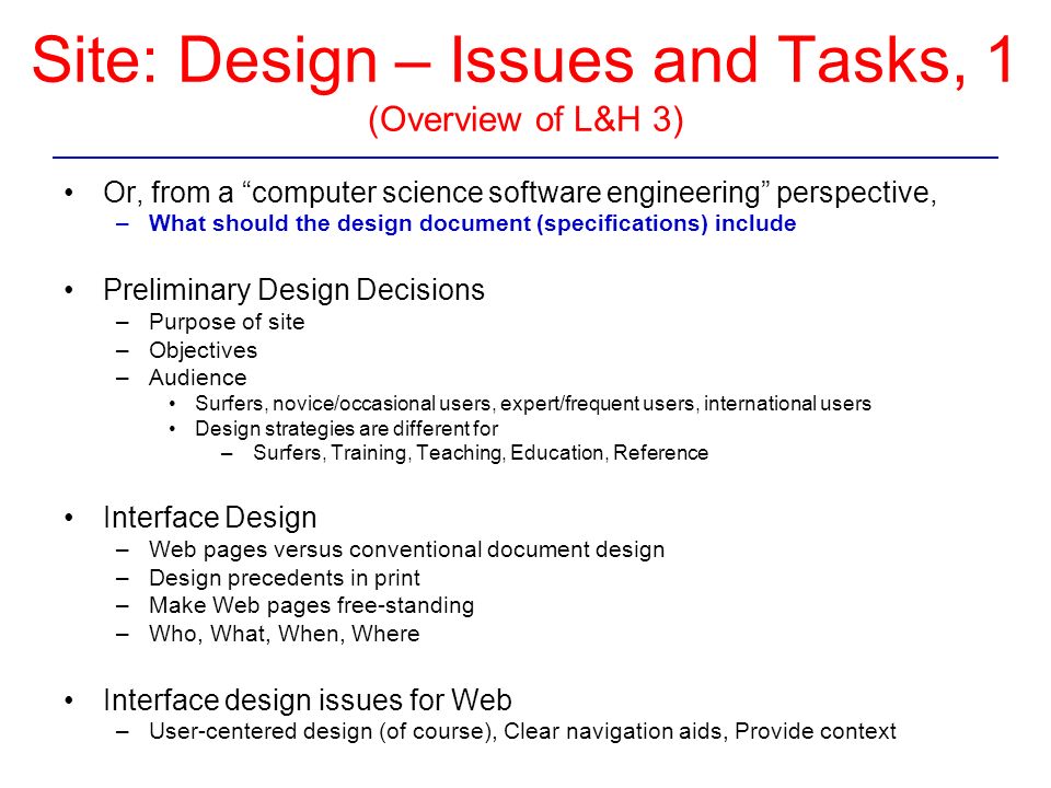 Site: Design – Issues and Tasks, 1 (Overview of L&H 3) Or, from a computer science software engineering perspective, –What should the design document (specifications) include Preliminary Design Decisions –Purpose of site –Objectives –Audience Surfers, novice/occasional users, expert/frequent users, international users Design strategies are different for – Surfers, Training, Teaching, Education, Reference Interface Design –Web pages versus conventional document design –Design precedents in print –Make Web pages free-standing –Who, What, When, Where Interface design issues for Web –User-centered design (of course), Clear navigation aids, Provide context