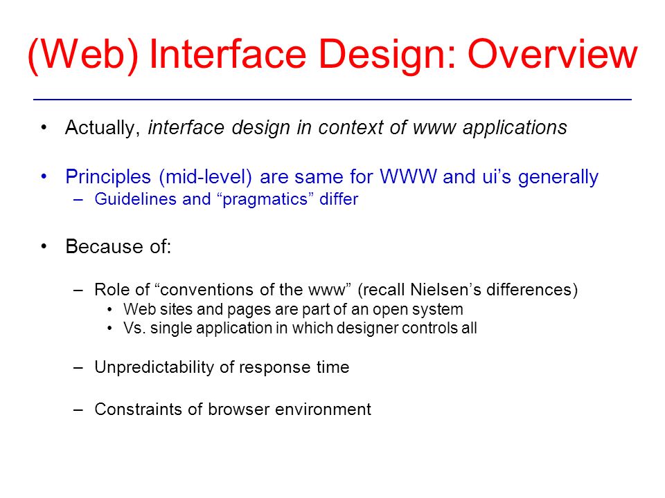 Actually, interface design in context of www applications Principles (mid-level) are same for WWW and ui’s generally –Guidelines and pragmatics differ Because of: –Role of conventions of the www (recall Nielsen’s differences) Web sites and pages are part of an open system Vs.