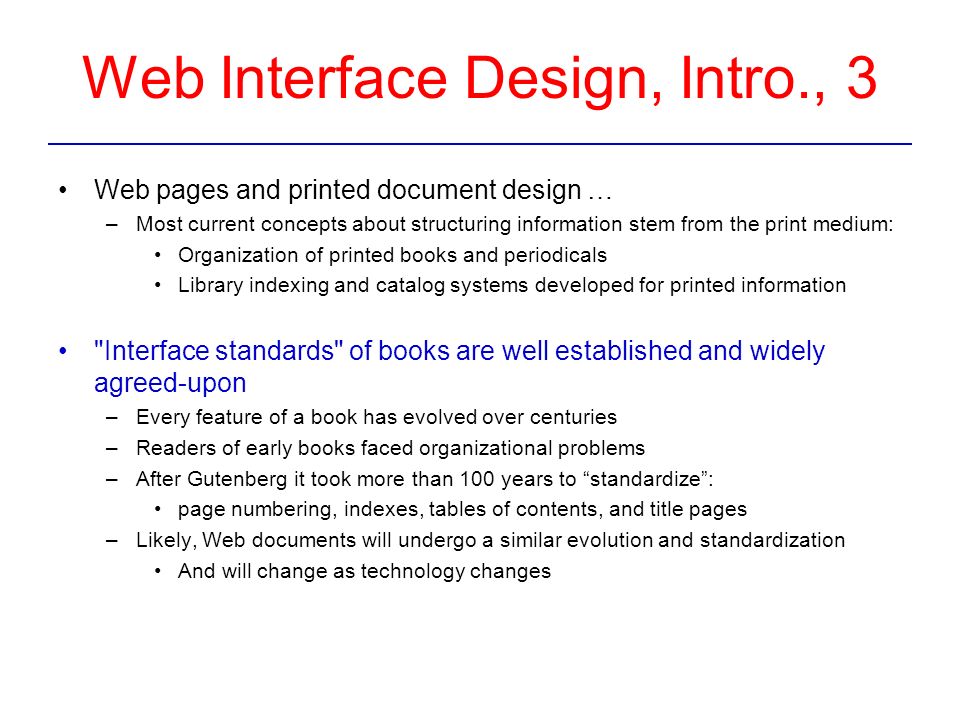 Web Interface Design, Intro., 3 Web pages and printed document design … –Most current concepts about structuring information stem from the print medium: Organization of printed books and periodicals Library indexing and catalog systems developed for printed information Interface standards of books are well established and widely agreed-upon –Every feature of a book has evolved over centuries –Readers of early books faced organizational problems –After Gutenberg it took more than 100 years to standardize : page numbering, indexes, tables of contents, and title pages –Likely, Web documents will undergo a similar evolution and standardization And will change as technology changes