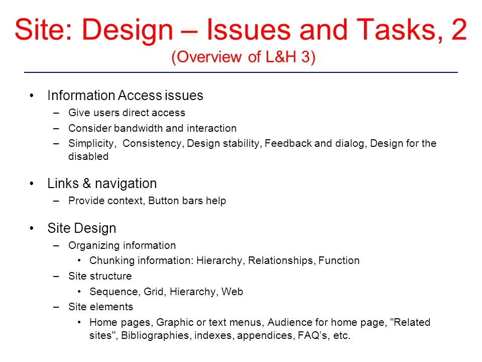 Site: Design – Issues and Tasks, 2 (Overview of L&H 3) Information Access issues –Give users direct access –Consider bandwidth and interaction –Simplicity, Consistency, Design stability, Feedback and dialog, Design for the disabled Links & navigation –Provide context, Button bars help Site Design –Organizing information Chunking information: Hierarchy, Relationships, Function –Site structure Sequence, Grid, Hierarchy, Web –Site elements Home pages, Graphic or text menus, Audience for home page, Related sites , Bibliographies, indexes, appendices, FAQ’s, etc.