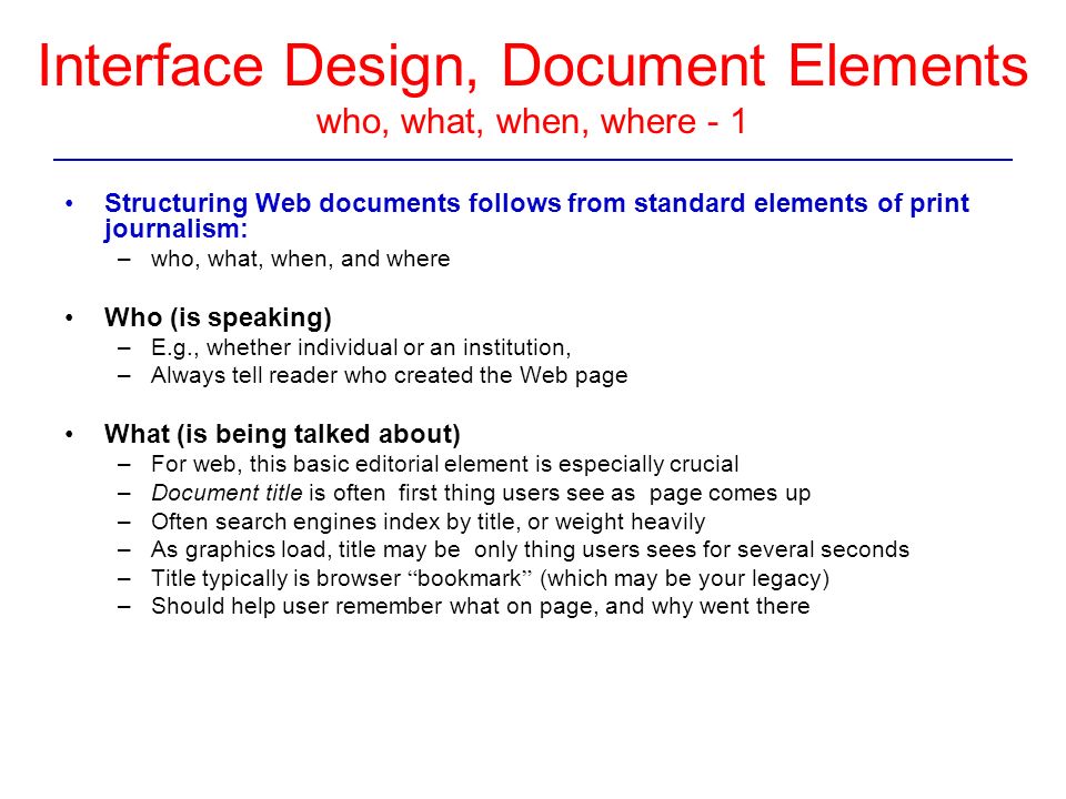 Interface Design, Document Elements who, what, when, where - 1 Structuring Web documents follows from standard elements of print journalism: –who, what, when, and where Who (is speaking) –E.g., whether individual or an institution, –Always tell reader who created the Web page What (is being talked about) –For web, this basic editorial element is especially crucial –Document title is often first thing users see as page comes up –Often search engines index by title, or weight heavily –As graphics load, title may be only thing users sees for several seconds –Title typically is browser bookmark (which may be your legacy) –Should help user remember what on page, and why went there