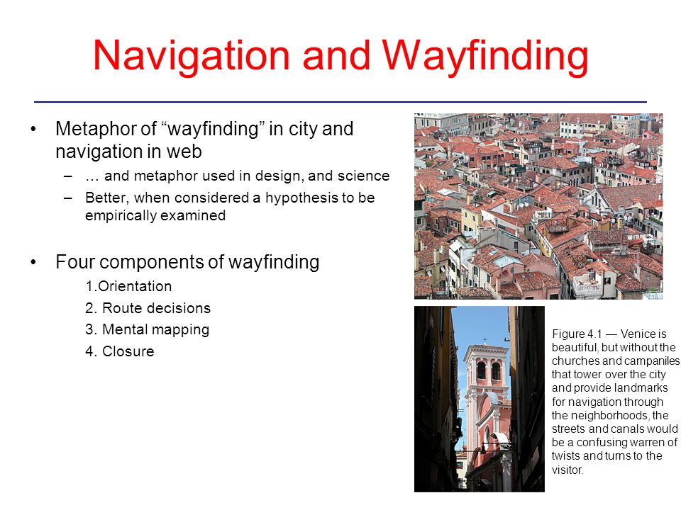 Navigation and Wayfinding Metaphor of wayfinding in city and navigation in web –… and metaphor used in design, and science –Better, when considered a hypothesis to be empirically examined Four components of wayfinding 1.Orientation 2.