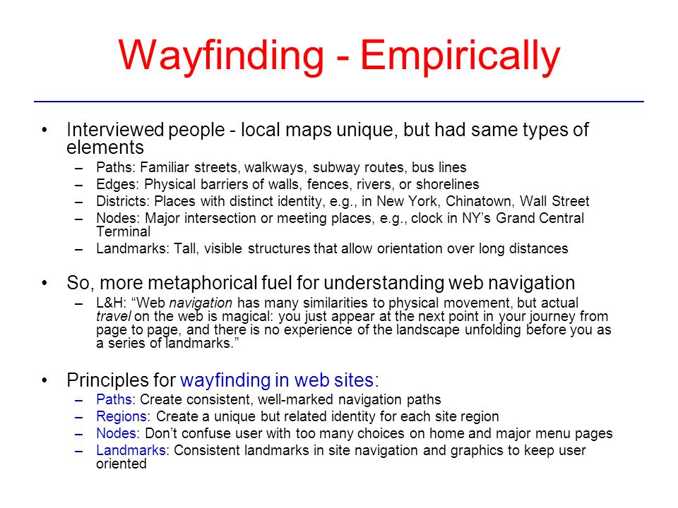 Wayfinding - Empirically Interviewed people - local maps unique, but had same types of elements –Paths: Familiar streets, walkways, subway routes, bus lines –Edges: Physical barriers of walls, fences, rivers, or shorelines –Districts: Places with distinct identity, e.g., in New York, Chinatown, Wall Street –Nodes: Major intersection or meeting places, e.g., clock in NY’s Grand Central Terminal –Landmarks: Tall, visible structures that allow orientation over long distances So, more metaphorical fuel for understanding web navigation –L&H: Web navigation has many similarities to physical movement, but actual travel on the web is magical: you just appear at the next point in your journey from page to page, and there is no experience of the landscape unfolding before you as a series of landmarks. Principles for wayfinding in web sites: –Paths: Create consistent, well-marked navigation paths –Regions: Create a unique but related identity for each site region –Nodes: Don’t confuse user with too many choices on home and major menu pages –Landmarks: Consistent landmarks in site navigation and graphics to keep user oriented