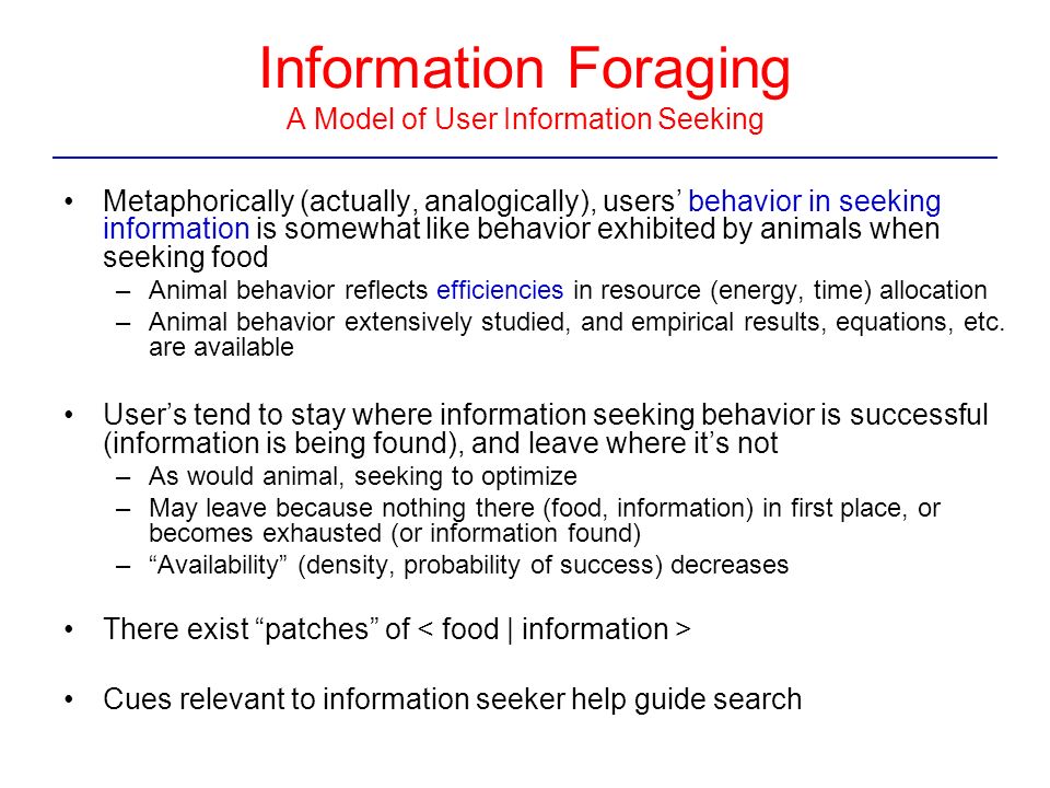 Information Foraging A Model of User Information Seeking Metaphorically (actually, analogically), users’ behavior in seeking information is somewhat like behavior exhibited by animals when seeking food –Animal behavior reflects efficiencies in resource (energy, time) allocation –Animal behavior extensively studied, and empirical results, equations, etc.