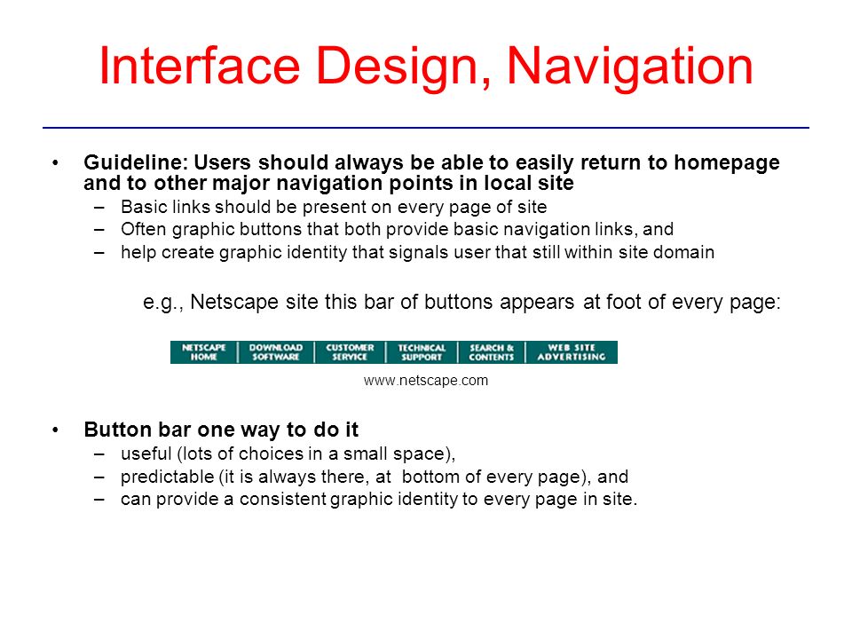 Interface Design, Navigation Guideline: Users should always be able to easily return to homepage and to other major navigation points in local site –Basic links should be present on every page of site –Often graphic buttons that both provide basic navigation links, and –help create graphic identity that signals user that still within site domain e.g., Netscape site this bar of buttons appears at foot of every page:   Button bar one way to do it –useful (lots of choices in a small space), –predictable (it is always there, at bottom of every page), and –can provide a consistent graphic identity to every page in site.